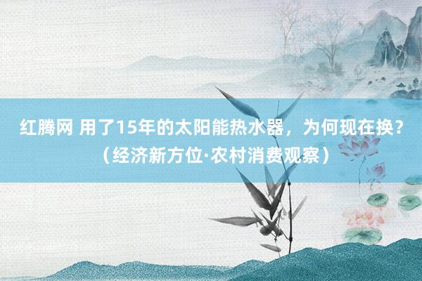 红腾网 用了15年的太阳能热水器，为何现在换？（经济新方位·农村消费观察）