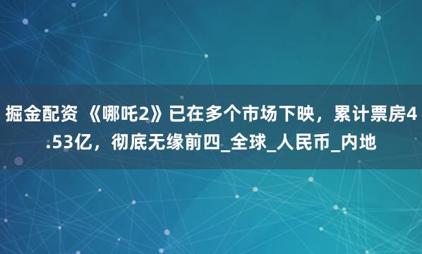 掘金配资 《哪吒2》已在多个市场下映，累计票房4.53亿，彻底无缘前四_全球_人民币_内地