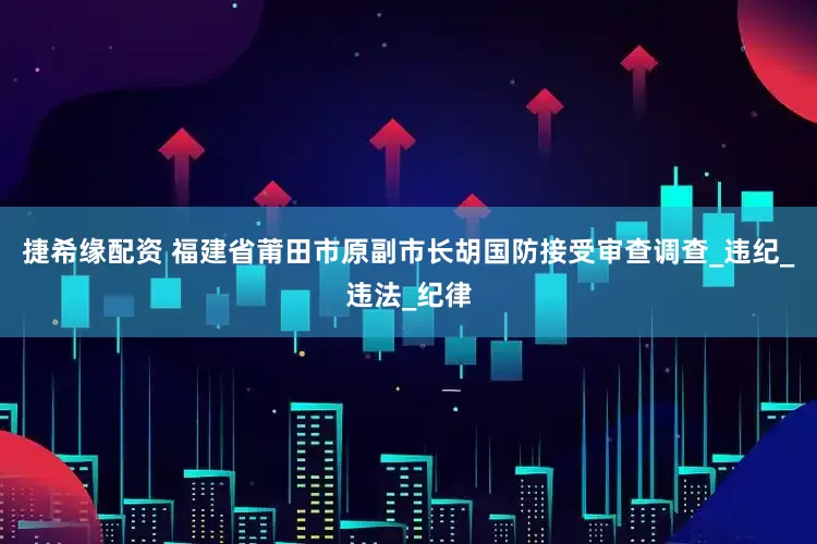 捷希缘配资 福建省莆田市原副市长胡国防接受审查调查_违纪_违法_纪律