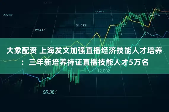 大象配资 上海发文加强直播经济技能人才培养：三年新培养持证直播技能人才5万名