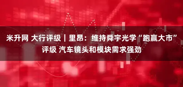 米升网 大行评级｜里昂：维持舜宇光学“跑赢大市”评级 汽车镜头和模块需求强劲