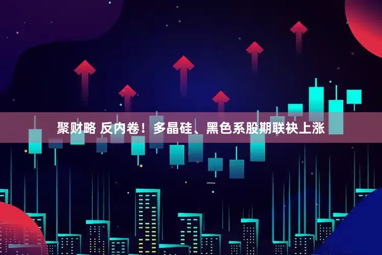 聚财略 反内卷！多晶硅、黑色系股期联袂上涨
