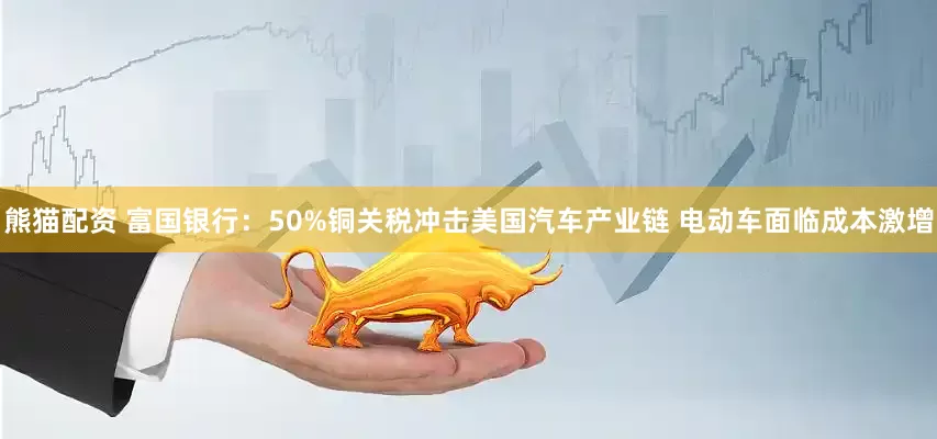 熊猫配资 富国银行：50%铜关税冲击美国汽车产业链 电动车面临成本激增
