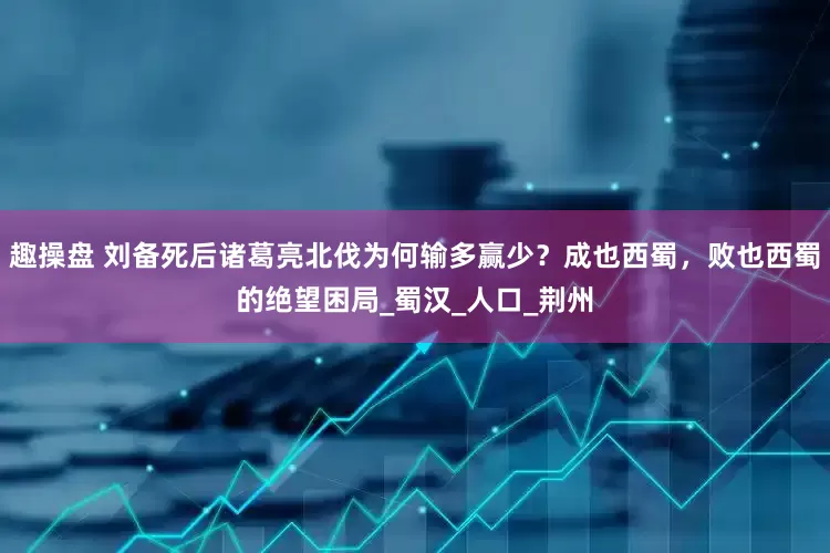 趣操盘 刘备死后诸葛亮北伐为何输多赢少？成也西蜀，败也西蜀的绝望困局_蜀汉_人口_荆州