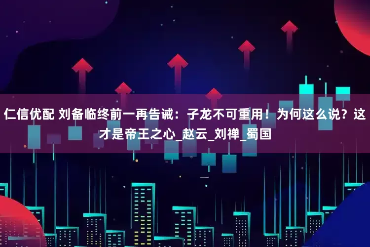 仁信优配 刘备临终前一再告诫：子龙不可重用！为何这么说？这才是帝王之心_赵云_刘禅_蜀国