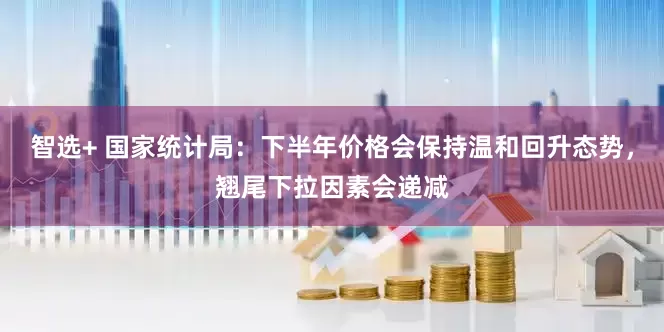 智选+ 国家统计局：下半年价格会保持温和回升态势，翘尾下拉因素会递减