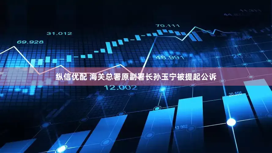 纵信优配 海关总署原副署长孙玉宁被提起公诉