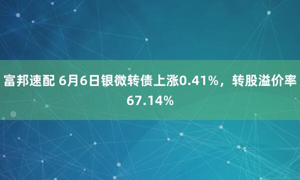富邦速配 6月6日银微转债上涨0.41%，转股溢价率67.14%