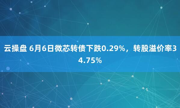 云操盘 6月6日微芯转债下跌0.29%，转股溢价率34.75%