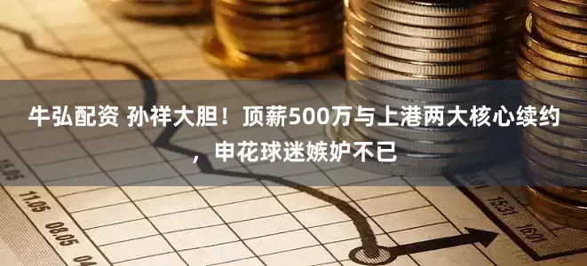 牛弘配资 孙祥大胆！顶薪500万与上港两大核心续约，申花球迷嫉妒不已