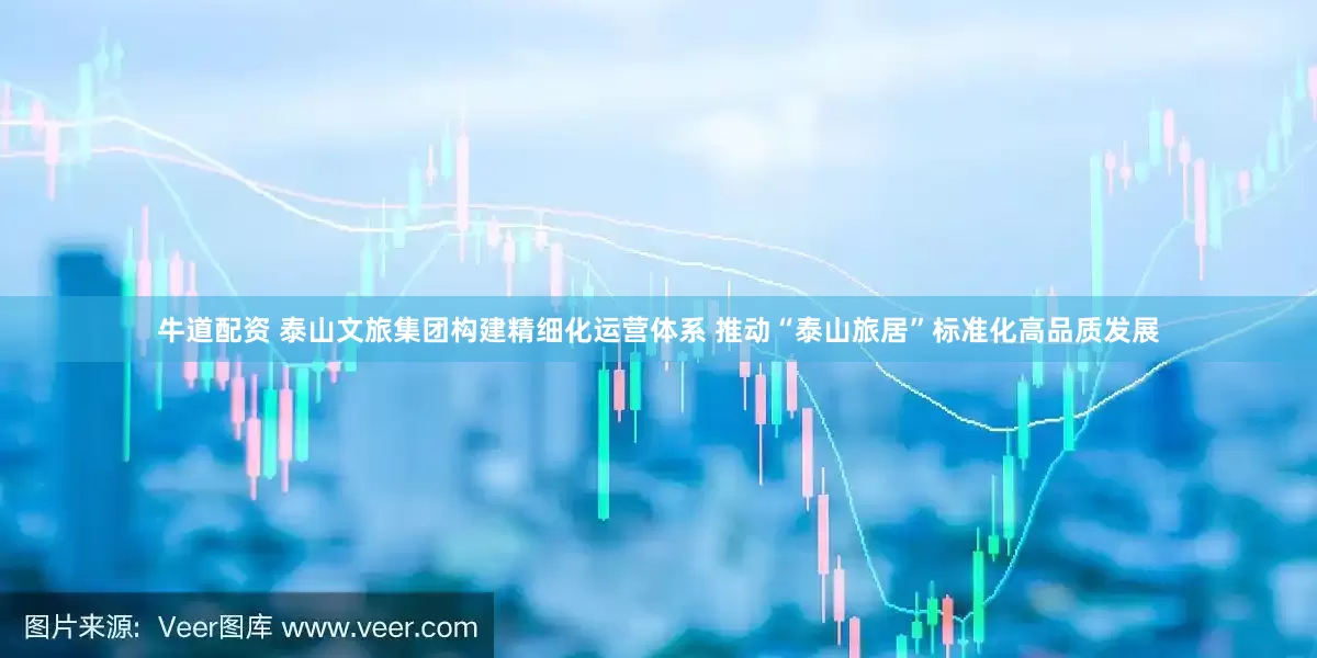 牛道配资 泰山文旅集团构建精细化运营体系 推动“泰山旅居”标准化高品质发展
